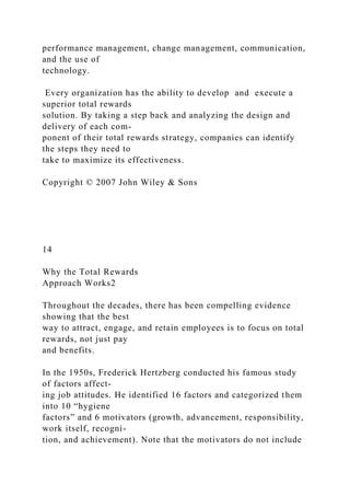 performance management, change management, communication,
and the use of
technology.
Every organization has the ability to develop and execute a
superior total rewards
solution. By taking a step back and analyzing the design and
delivery of each com-
ponent of their total rewards strategy, companies can identify
the steps they need to
take to maximize its effectiveness.
Copyright © 2007 John Wiley & Sons
14
Why the Total Rewards
Approach Works2
Throughout the decades, there has been compelling evidence
showing that the best
way to attract, engage, and retain employees is to focus on total
rewards, not just pay
and benefits.
In the 1950s, Frederick Hertzberg conducted his famous study
of factors affect-
ing job attitudes. He identified 16 factors and categorized them
into 10 “hygiene
factors” and 6 motivators (growth, advancement, responsibility,
work itself, recogni-
tion, and achievement). Note that the motivators do not include
 
