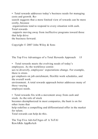 • Total rewards addresses today’s business needs for managing
costs and growth. Re-
search suggests that a more limited view of rewards can be more
costly, because
organizations tend to respond to every situation with cash.
Total rewards
supports moving away from ineffective programs toward those
that help drive
the business forward.
Copyright © 2007 John Wiley & Sons
The Top Five Advantages of a Total Rewards Approach 15
• Total rewards meets the evolving needs of today’s
employees. As the workforce contin-
ues to diversify, employees’ expectations change. For example,
there is stron-
ger emphasis on job enrichment, flexible work schedules, and
the overall work
environment. A total rewards approach better addresses many of
these varying
employee needs.
• Total rewards fits with a movement away from cash and
stock. As the role of stock
becomes deemphasized in most companies, the hunt is on for
other items that
help redefine a compelling and differentiated offer in the market
for talent.
Total rewards can help do this.
The Top Five AdvAnTAges oF A ToTAl
RewARds AppRoAch
 