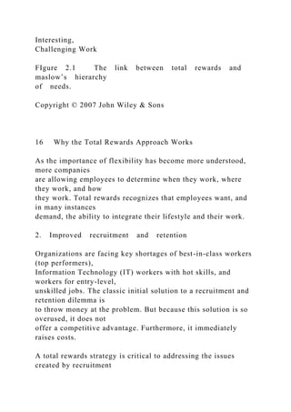 Interesting,
Challenging Work
FIgure 2.1 The link between total rewards and
maslow’s hierarchy
of needs.
Copyright © 2007 John Wiley & Sons
16 Why the Total Rewards Approach Works
As the importance of flexibility has become more understood,
more companies
are allowing employees to determine when they work, where
they work, and how
they work. Total rewards recognizes that employees want, and
in many instances
demand, the ability to integrate their lifestyle and their work.
2. Improved recruitment and retention
Organizations are facing key shortages of best-in-class workers
(top performers),
Information Technology (IT) workers with hot skills, and
workers for entry-level,
unskilled jobs. The classic initial solution to a recruitment and
retention dilemma is
to throw money at the problem. But because this solution is so
overused, it does not
offer a competitive advantage. Furthermore, it immediately
raises costs.
A total rewards strategy is critical to addressing the issues
created by recruitment
 