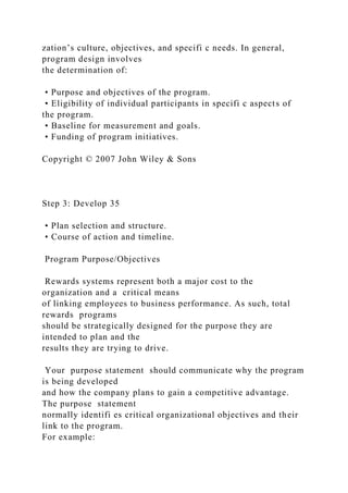 zation’s culture, objectives, and specifi c needs. In general,
program design involves
the determination of:
• Purpose and objectives of the program.
• Eligibility of individual participants in specifi c aspects of
the program.
• Baseline for measurement and goals.
• Funding of program initiatives.
Copyright © 2007 John Wiley & Sons
Step 3: Develop 35
• Plan selection and structure.
• Course of action and timeline.
Program Purpose/Objectives
Rewards systems represent both a major cost to the
organization and a critical means
of linking employees to business performance. As such, total
rewards programs
should be strategically designed for the purpose they are
intended to plan and the
results they are trying to drive.
Your purpose statement should communicate why the program
is being developed
and how the company plans to gain a competitive advantage.
The purpose statement
normally identifi es critical organizational objectives and their
link to the program.
For example:
 