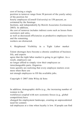 cost of losing a single
position to turnover range from 30 percent of the yearly salary
of the position for
hourly employees (Cornell University) to 150 percent, as
estimated by the Saratoga
Institute, and independently by Hewitt Associates (Lermusiaux
2003). In addition,
the cost of turnover includes indirect costs such as losses from
customers and sales,
as well as decreased efficiencies as productive employees leave
and the remaining
workers are distracted.
4. Heightened Visibility in a Tight Labor market
Talent shortages have become a chronic condition of business
life, and experts
agree that the tight labor market is going to get tighter. As a
result, employers can
no longer afford to simply view their employees as
interchangeable parts. Organiza-
tions quickly are realizing that every employee matters even
more when there are
not enough employees to fill the available jobs.
Copyright © 2007 John Wiley & Sons
In addition, demographic shifts (e.g., the increasing number of
women in the
workforce) coupled with new economic forces (e.g., global
competition) have
changed the employment landscape, creating an unprecedented
need for commit-
ted employees at a time when loyalty is low. If people can find
 