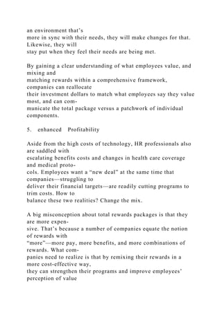 an environment that’s
more in sync with their needs, they will make changes for that.
Likewise, they will
stay put when they feel their needs are being met.
By gaining a clear understanding of what employees value, and
mixing and
matching rewards within a comprehensive framework,
companies can reallocate
their investment dollars to match what employees say they value
most, and can com-
municate the total package versus a patchwork of individual
components.
5. enhanced Profitability
Aside from the high costs of technology, HR professionals also
are saddled with
escalating benefits costs and changes in health care coverage
and medical proto-
cols. Employees want a “new deal” at the same time that
companies—struggling to
deliver their financial targets—are readily cutting programs to
trim costs. How to
balance these two realities? Change the mix.
A big misconception about total rewards packages is that they
are more expen-
sive. That’s because a number of companies equate the notion
of rewards with
“more”—more pay, more benefits, and more combinations of
rewards. What com-
panies need to realize is that by remixing their rewards in a
more cost-effective way,
they can strengthen their programs and improve employees’
perception of value
 