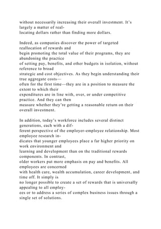 without necessarily increasing their overall investment. It’s
largely a matter of real-
locating dollars rather than finding more dollars.
Indeed, as companies discover the power of targeted
reallocation of rewards and
begin promoting the total value of their programs, they are
abandoning the practice
of setting pay, benefits, and other budgets in isolation, without
reference to broad
strategic and cost objectives. As they begin understanding their
true aggregate costs—
often for the first time—they are in a position to measure the
extent to which their
expenditures are in line with, over, or under competitive
practice. And they can then
measure whether they’re getting a reasonable return on their
overall investment.
In addition, today’s workforce includes several distinct
generations, each with a dif-
ferent perspective of the employer-employee relationship. Most
employee research in-
dicates that younger employees place a far higher priority on
work environment and
learning and development than on the traditional rewards
components. In contrast,
older workers put more emphasis on pay and benefits. All
employees are concerned
with health care, wealth accumulation, career development, and
time off. It simply is
no longer possible to create a set of rewards that is universally
appealing to all employ-
ees or to address a series of complex business issues through a
single set of solutions.
 