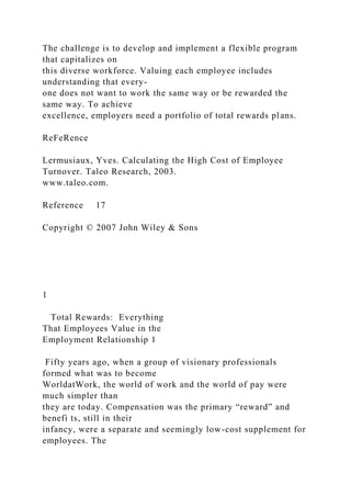 The challenge is to develop and implement a flexible program
that capitalizes on
this diverse workforce. Valuing each employee includes
understanding that every-
one does not want to work the same way or be rewarded the
same way. To achieve
excellence, employers need a portfolio of total rewards plans.
ReFeRence
Lermusiaux, Yves. Calculating the High Cost of Employee
Turnover. Taleo Research, 2003.
www.taleo.com.
Reference 17
Copyright © 2007 John Wiley & Sons
1
Total Rewards: Everything
That Employees Value in the
Employment Relationship 1
Fifty years ago, when a group of visionary professionals
formed what was to become
WorldatWork, the world of work and the world of pay were
much simpler than
they are today. Compensation was the primary “reward” and
benefi ts, still in their
infancy, were a separate and seemingly low-cost supplement for
employees. The
 