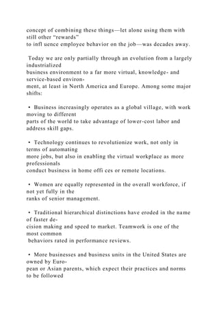 concept of combining these things—let alone using them with
still other “rewards”
to infl uence employee behavior on the job—was decades away.
Today we are only partially through an evolution from a largely
industrialized
business environment to a far more virtual, knowledge- and
service-based environ-
ment, at least in North America and Europe. Among some major
shifts:
• Business increasingly operates as a global village, with work
moving to different
parts of the world to take advantage of lower-cost labor and
address skill gaps.
• Technology continues to revolutionize work, not only in
terms of automating
more jobs, but also in enabling the virtual workplace as more
professionals
conduct business in home offi ces or remote locations.
• Women are equally represented in the overall workforce, if
not yet fully in the
ranks of senior management.
• Traditional hierarchical distinctions have eroded in the name
of faster de-
cision making and speed to market. Teamwork is one of the
most common
behaviors rated in performance reviews.
• More businesses and business units in the United States are
owned by Euro-
pean or Asian parents, which expect their practices and norms
to be followed
 