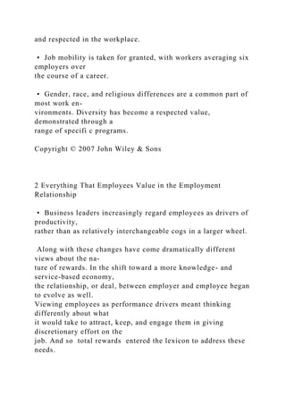 and respected in the workplace.
• Job mobility is taken for granted, with workers averaging six
employers over
the course of a career.
• Gender, race, and religious differences are a common part of
most work en-
vironments. Diversity has become a respected value,
demonstrated through a
range of specifi c programs.
Copyright © 2007 John Wiley & Sons
2 Everything That Employees Value in the Employment
Relationship
• Business leaders increasingly regard employees as drivers of
productivity,
rather than as relatively interchangeable cogs in a larger wheel.
Along with these changes have come dramatically different
views about the na-
ture of rewards. In the shift toward a more knowledge- and
service-based economy,
the relationship, or deal, between employer and employee began
to evolve as well.
Viewing employees as performance drivers meant thinking
differently about what
it would take to attract, keep, and engage them in giving
discretionary effort on the
job. And so total rewards entered the lexicon to address these
needs.
 