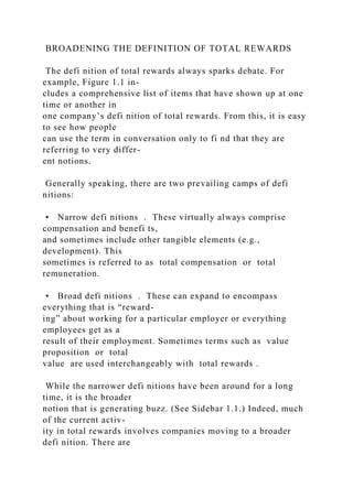 BROADENING THE DEFINITION OF TOTAL REWARDS
The defi nition of total rewards always sparks debate. For
example, Figure 1.1 in-
cludes a comprehensive list of items that have shown up at one
time or another in
one company’s defi nition of total rewards. From this, it is easy
to see how people
can use the term in conversation only to fi nd that they are
referring to very differ-
ent notions.
Generally speaking, there are two prevailing camps of defi
nitions:
• Narrow defi nitions . These virtually always comprise
compensation and benefi ts,
and sometimes include other tangible elements (e.g.,
development). This
sometimes is referred to as total compensation or total
remuneration.
• Broad defi nitions . These can expand to encompass
everything that is “reward-
ing” about working for a particular employer or everything
employees get as a
result of their employment. Sometimes terms such as value
proposition or total
value are used interchangeably with total rewards .
While the narrower defi nitions have been around for a long
time, it is the broader
notion that is generating buzz. (See Sidebar 1.1.) Indeed, much
of the current activ-
ity in total rewards involves companies moving to a broader
defi nition. There are
 