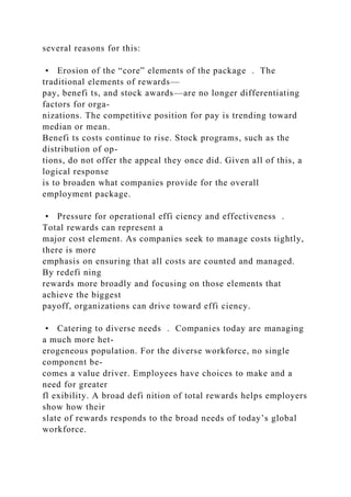 several reasons for this:
• Erosion of the “core” elements of the package . The
traditional elements of rewards—
pay, benefi ts, and stock awards—are no longer differentiating
factors for orga-
nizations. The competitive position for pay is trending toward
median or mean.
Benefi ts costs continue to rise. Stock programs, such as the
distribution of op-
tions, do not offer the appeal they once did. Given all of this, a
logical response
is to broaden what companies provide for the overall
employment package.
• Pressure for operational effi ciency and effectiveness .
Total rewards can represent a
major cost element. As companies seek to manage costs tightly,
there is more
emphasis on ensuring that all costs are counted and managed.
By redefi ning
rewards more broadly and focusing on those elements that
achieve the biggest
payoff, organizations can drive toward effi ciency.
• Catering to diverse needs . Companies today are managing
a much more het-
erogeneous population. For the diverse workforce, no single
component be-
comes a value driver. Employees have choices to make and a
need for greater
fl exibility. A broad defi nition of total rewards helps employers
show how their
slate of rewards responds to the broad needs of today’s global
workforce.
 