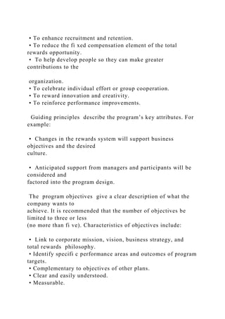 • To enhance recruitment and retention.
• To reduce the fi xed compensation element of the total
rewards opportunity.
• To help develop people so they can make greater
contributions to the
organization.
• To celebrate individual effort or group cooperation.
• To reward innovation and creativity.
• To reinforce performance improvements.
Guiding principles describe the program’s key attributes. For
example:
• Changes in the rewards system will support business
objectives and the desired
culture.
• Anticipated support from managers and participants will be
considered and
factored into the program design.
The program objectives give a clear description of what the
company wants to
achieve. It is recommended that the number of objectives be
limited to three or less
(no more than fi ve). Characteristics of objectives include:
• Link to corporate mission, vision, business strategy, and
total rewards philosophy.
• Identify specifi c performance areas and outcomes of program
targets.
• Complementary to objectives of other plans.
• Clear and easily understood.
• Measurable.
 