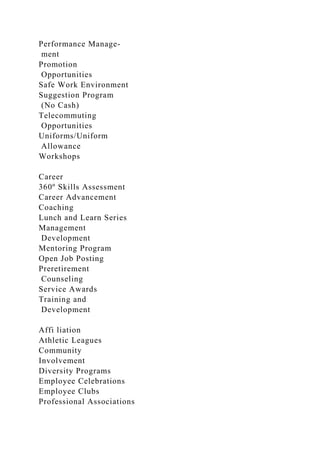 Performance Manage-
ment
Promotion
Opportunities
Safe Work Environment
Suggestion Program
(No Cash)
Telecommuting
Opportunities
Uniforms/Uniform
Allowance
Workshops
Career
360º Skills Assessment
Career Advancement
Coaching
Lunch and Learn Series
Management
Development
Mentoring Program
Open Job Posting
Preretirement
Counseling
Service Awards
Training and
Development
Affi liation
Athletic Leagues
Community
Involvement
Diversity Programs
Employee Celebrations
Employee Clubs
Professional Associations
 