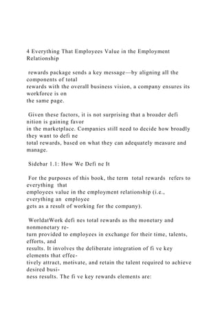 4 Everything That Employees Value in the Employment
Relationship
rewards package sends a key message—by aligning all the
components of total
rewards with the overall business vision, a company ensures its
workforce is on
the same page.
Given these factors, it is not surprising that a broader defi
nition is gaining favor
in the marketplace. Companies still need to decide how broadly
they want to defi ne
total rewards, based on what they can adequately measure and
manage.
Sidebar 1.1: How We Defi ne It
For the purposes of this book, the term total rewards refers to
everything that
employees value in the employment relationship (i.e.,
everything an employee
gets as a result of working for the company).
WorldatWork defi nes total rewards as the monetary and
nonmonetary re-
turn provided to employees in exchange for their time, talents,
efforts, and
results. It involves the deliberate integration of fi ve key
elements that effec-
tively attract, motivate, and retain the talent required to achieve
desired busi-
ness results. The fi ve key rewards elements are:
 