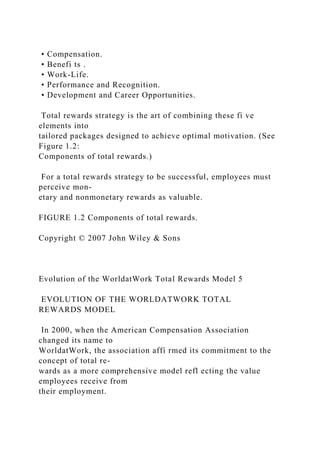 • Compensation.
• Benefi ts .
• Work-Life.
• Performance and Recognition.
• Development and Career Opportunities.
Total rewards strategy is the art of combining these fi ve
elements into
tailored packages designed to achieve optimal motivation. (See
Figure 1.2:
Components of total rewards.)
For a total rewards strategy to be successful, employees must
perceive mon-
etary and nonmonetary rewards as valuable.
FIGURE 1.2 Components of total rewards.
Copyright © 2007 John Wiley & Sons
Evolution of the WorldatWork Total Rewards Model 5
EVOLUTION OF THE WORLDATWORK TOTAL
REWARDS MODEL
In 2000, when the American Compensation Association
changed its name to
WorldatWork, the association affi rmed its commitment to the
concept of total re-
wards as a more comprehensive model refl ecting the value
employees receive from
their employment.
 