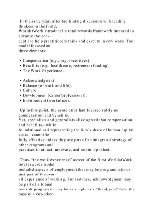 In the same year, after facilitating discussion with leading
thinkers in the fi eld,
WorldatWork introduced a total rewards framework intended to
advance the con-
cept and help practitioners think and execute in new ways. The
model focused on
three elements:
• Compensation (e.g., pay, incentives).
• Benefi ts (e.g., health care, retirement funding).
• The Work Experience .
• Acknowledgment .
• Balance (of work and life).
• Culture .
• Development (career/professional).
• Environment (workplace).
Up to this point, the association had focused solely on
compensation and benefi ts.
Yet, specialists and generalists alike agreed that compensation
and benefi ts—while
foundational and representing the lion’s share of human capital
costs—cannot be
fully effective unless they are part of an integrated strategy of
other programs and
practices to attract, motivate, and retain top talent.
Thus, “the work experience” aspect of the fi rst WorldatWork
total rewards model
included aspects of employment that may be programmatic or
just part of the over-
all experience of working. For instance, acknowledgment may
be part of a formal
rewards program or may be as simple as a “thank you” from the
boss or a coworker.
 