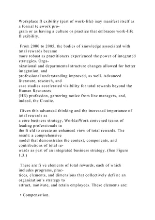Workplace fl exibility (part of work-life) may manifest itself as
a formal telework pro-
gram or as having a culture or practice that embraces work-life
fl exibility.
From 2000 to 2005, the bodies of knowledge associated with
total rewards became
more robust as practitioners experienced the power of integrated
strategies. Orga-
nizational and departmental structure changes allowed for better
integration, and
professional understanding improved, as well. Advanced
literature, research, and
case studies accelerated visibility for total rewards beyond the
Human Resources
(HR) profession, garnering notice from line managers, and,
indeed, the C-suite.
Given this advanced thinking and the increased importance of
total rewards as
a core business strategy, WorldatWork convened teams of
leading professionals in
the fi eld to create an enhanced view of total rewards. The
result: a comprehensive
model that demonstrates the context, components, and
contributions of total re-
wards as part of an integrated business strategy. (See Figure
1.3.)
There are fi ve elements of total rewards, each of which
includes programs, prac-
tices, elements, and dimensions that collectively defi ne an
organization’s strategy to
attract, motivate, and retain employees. These elements are:
• Compensation.
 