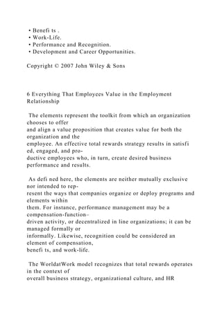 • Benefi ts .
• Work-Life.
• Performance and Recognition.
• Development and Career Opportunities.
Copyright © 2007 John Wiley & Sons
6 Everything That Employees Value in the Employment
Relationship
The elements represent the toolkit from which an organization
chooses to offer
and align a value proposition that creates value for both the
organization and the
employee. An effective total rewards strategy results in satisfi
ed, engaged, and pro-
ductive employees who, in turn, create desired business
performance and results.
As defi ned here, the elements are neither mutually exclusive
nor intended to rep-
resent the ways that companies organize or deploy programs and
elements within
them. For instance, performance management may be a
compensation-function–
driven activity, or decentralized in line organizations; it can be
managed formally or
informally. Likewise, recognition could be considered an
element of compensation,
benefi ts, and work-life.
The WorldatWork model recognizes that total rewards operates
in the context of
overall business strategy, organizational culture, and HR
 