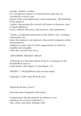 strategy. Indeed, a compa-
ny’s exceptional culture or external brand value may be
considered a critical com-
ponent of the total employment value proposition. The backdrop
of the model is
a globe, representing the external infl uences on business, such
as legal/regulatory
issues, cultural infl uences and practices, and competition.
Finally, an important dimension of the model is the “exchange
relationship” be-
tween the employer and employee. Successful companies realize
that productive
employees create value for their organizations in return for
tangible and intangible
value that enriches their lives.
EXPLORING THE KEY AREAS
Following is a brief description of the fi ve elements of the
WorldatWork total re-
wards model. (See Figure 1.4 and Figure 1.5.)
FIGURE 1.3 WorldatWork total rewards model.
Copyright © 2007 John Wiley & Sons
Exploring the Key Areas 7
Total Rewards Component Defi nition
Compensation Pay provided by an employer to an
employee for services rendered (i.e.,
time, effort, and skill). Includes both
 