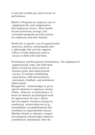 fi xed and variable pay tied to levels of
performance.
Benefi ts Programs an employer uses to
supplement the cash compensation
that employees receive. These health,
income protection, savings, and
retirement programs provide security
for employees and their families.
Work-Life A specifi c set of organizational
practices, policies, and programs plus
a philosophy that actively supports
efforts to help employees achieve
success at both work and home.
Performance and Recognition Performance: The alignment of
organizational, team, and individual
efforts toward the achievement of
business goals and organizational
success. It includes establishing
expectations, skill demonstration,
assessment, feedback, and continuous
improvement.
Recognition: Acknowledges or gives
special attention to employee actions,
efforts, behavior, or performance. It
meets an intrinsic psychological need
for appreciation for one’s efforts
and can support business strategy by
reinforcing certain behaviors (e.g.,
extraordinary accomplishments) that
contribute to organizational success.
Whether formal or informal, recogni-
tion programs acknowledge employee
contributions immediately after the
 