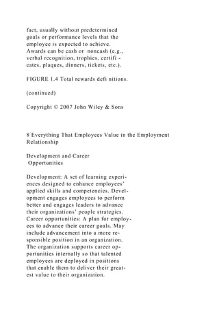 fact, usually without predetermined
goals or performance levels that the
employee is expected to achieve.
Awards can be cash or noncash (e.g.,
verbal recognition, trophies, certifi -
cates, plaques, dinners, tickets, etc.).
FIGURE 1.4 Total rewards defi nitions.
(continued)
Copyright © 2007 John Wiley & Sons
8 Everything That Employees Value in the Employment
Relationship
Development and Career
Opportunities
Development: A set of learning experi-
ences designed to enhance employees’
applied skills and competencies. Devel-
opment engages employees to perform
better and engages leaders to advance
their organizations’ people strategies.
Career opportunities: A plan for employ-
ees to advance their career goals. May
include advancement into a more re-
sponsible position in an organization.
The organization supports career op-
portunities internally so that talented
employees are deployed in positions
that enable them to deliver their great-
est value to their organization.
 