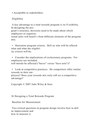 • Acceptable to stakeholders.
Eligibility
A key advantage to a total rewards program is its fl exibility.
In designing the pro-
gram’s structure, decisions need to be made about which
employees or organiza-
tional units will benefi t from different elements of the program
mix.
• Determine program criteria. Defi ne who will be offered
what and what the eligibil-
ity criteria will be.
• Consider the implications of exclusionary programs. For
employees not included,
will morale be affected (“haves” versus “have nots”)?
• Look at competitive practices. Do competitors offer similar
rewards to their em-
ployees? Does your rewards mix truly refl ect a competitive
advantage?
Copyright © 2007 John Wiley & Sons
36 Designing a Total Rewards Program
Baseline for Measurement
Two critical questions in program design involve how to defi
ne improvement and
how to measure it.
 