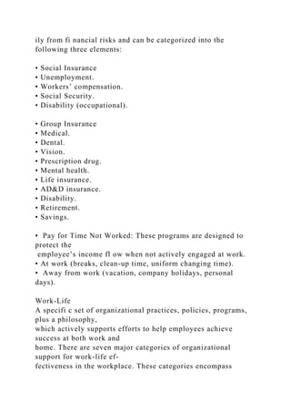 ily from fi nancial risks and can be categorized into the
following three elements:
• Social Insurance
• Unemployment.
• Workers’ compensation.
• Social Security.
• Disability (occupational).
• Group Insurance
• Medical.
• Dental.
• Vision.
• Prescription drug.
• Mental health.
• Life insurance.
• AD&D insurance.
• Disability.
• Retirement.
• Savings.
• Pay for Time Not Worked: These programs are designed to
protect the
employee’s income fl ow when not actively engaged at work.
• At work (breaks, clean-up time, uniform changing time).
• Away from work (vacation, company holidays, personal
days).
Work-Life
A specifi c set of organizational practices, policies, programs,
plus a philosophy,
which actively supports efforts to help employees achieve
success at both work and
home. There are seven major categories of organizational
support for work-life ef-
fectiveness in the workplace. These categories encompass
 