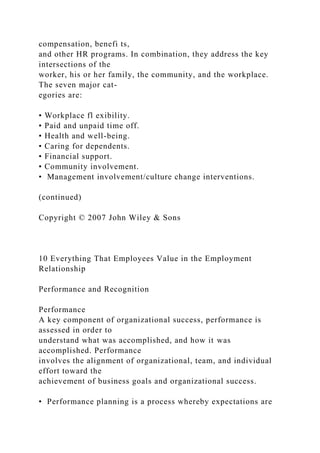 compensation, benefi ts,
and other HR programs. In combination, they address the key
intersections of the
worker, his or her family, the community, and the workplace.
The seven major cat-
egories are:
• Workplace fl exibility.
• Paid and unpaid time off.
• Health and well-being.
• Caring for dependents.
• Financial support.
• Community involvement.
• Management involvement/culture change interventions.
(continued)
Copyright © 2007 John Wiley & Sons
10 Everything That Employees Value in the Employment
Relationship
Performance and Recognition
Performance
A key component of organizational success, performance is
assessed in order to
understand what was accomplished, and how it was
accomplished. Performance
involves the alignment of organizational, team, and individual
effort toward the
achievement of business goals and organizational success.
• Performance planning is a process whereby expectations are
 