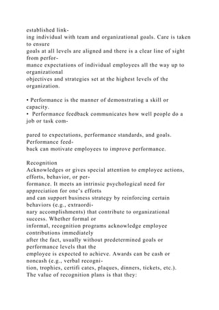 established link-
ing individual with team and organizational goals. Care is taken
to ensure
goals at all levels are aligned and there is a clear line of sight
from perfor-
mance expectations of individual employees all the way up to
organizational
objectives and strategies set at the highest levels of the
organization.
• Performance is the manner of demonstrating a skill or
capacity.
• Performance feedback communicates how well people do a
job or task com-
pared to expectations, performance standards, and goals.
Performance feed-
back can motivate employees to improve performance.
Recognition
Acknowledges or gives special attention to employee actions,
efforts, behavior, or per-
formance. It meets an intrinsic psychological need for
appreciation for one’s efforts
and can support business strategy by reinforcing certain
behaviors (e.g., extraordi-
nary accomplishments) that contribute to organizational
success. Whether formal or
informal, recognition programs acknowledge employee
contributions immediately
after the fact, usually without predetermined goals or
performance levels that the
employee is expected to achieve. Awards can be cash or
noncash (e.g., verbal recogni-
tion, trophies, certifi cates, plaques, dinners, tickets, etc.).
The value of recognition plans is that they:
 