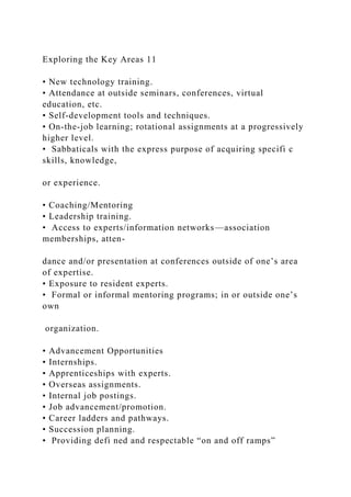 Exploring the Key Areas 11
• New technology training.
• Attendance at outside seminars, conferences, virtual
education, etc.
• Self-development tools and techniques.
• On-the-job learning; rotational assignments at a progressively
higher level.
• Sabbaticals with the express purpose of acquiring specifi c
skills, knowledge,
or experience.
• Coaching/Mentoring
• Leadership training.
• Access to experts/information networks—association
memberships, atten-
dance and/or presentation at conferences outside of one’s area
of expertise.
• Exposure to resident experts.
• Formal or informal mentoring programs; in or outside one’s
own
organization.
• Advancement Opportunities
• Internships.
• Apprenticeships with experts.
• Overseas assignments.
• Internal job postings.
• Job advancement/promotion.
• Career ladders and pathways.
• Succession planning.
• Providing defi ned and respectable “on and off ramps”
 