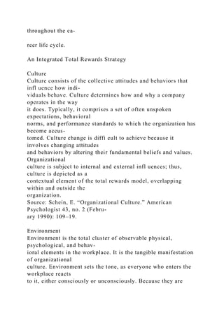 throughout the ca-
reer life cycle.
An Integrated Total Rewards Strategy
Culture
Culture consists of the collective attitudes and behaviors that
infl uence how indi-
viduals behave. Culture determines how and why a company
operates in the way
it does. Typically, it comprises a set of often unspoken
expectations, behavioral
norms, and performance standards to which the organization has
become accus-
tomed. Culture change is diffi cult to achieve because it
involves changing attitudes
and behaviors by altering their fundamental beliefs and values.
Organizational
culture is subject to internal and external infl uences; thus,
culture is depicted as a
contextual element of the total rewards model, overlapping
within and outside the
organization.
Source: Schein, E. “Organizational Culture.” American
Psychologist 43, no. 2 (Febru-
ary 1990): 109–19.
Environment
Environment is the total cluster of observable physical,
psychological, and behav-
ioral elements in the workplace. It is the tangible manifestation
of organizational
culture. Environment sets the tone, as everyone who enters the
workplace reacts
to it, either consciously or unconsciously. Because they are
 