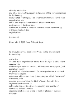 directly observable
and often measurable, specifi c elements of the environment can
be deliberately
manipulated or changed. The external environment in which an
organization op-
erates can infl uence the internal environment; thus,
environment is depicted as a
contextual element of the total rewards model, overlapping
within and outside the
organization.
(continued)
Copyright © 2007 John Wiley & Sons
12 Everything That Employees Value in the Employment
Relationship
Attraction
The ability an organization has to draw the right kind of talent
necessary to
achieve organizational success. Attraction of an adequate (and
perpetual) supply
of qualifi ed talent is essential for the organization’s survival.
One way an organi-
zation can address this issue is to determine which “attractors”
within the total
rewards programs bring the kind of talent that will drive
organizational success. A
deliberate strategy to attract the quantity and quality of
employees needed to drive
organizational success is one of the key planks of business
strategy.
 