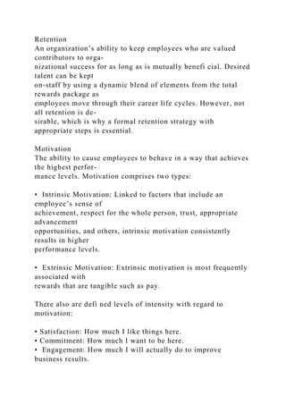 Retention
An organization’s ability to keep employees who are valued
contributors to orga-
nizational success for as long as is mutually benefi cial. Desired
talent can be kept
on-staff by using a dynamic blend of elements from the total
rewards package as
employees move through their career life cycles. However, not
all retention is de-
sirable, which is why a formal retention strategy with
appropriate steps is essential.
Motivation
The ability to cause employees to behave in a way that achieves
the highest perfor-
mance levels. Motivation comprises two types:
• Intrinsic Motivation: Linked to factors that include an
employee’s sense of
achievement, respect for the whole person, trust, appropriate
advancement
opportunities, and others, intrinsic motivation consistently
results in higher
performance levels.
• Extrinsic Motivation: Extrinsic motivation is most frequently
associated with
rewards that are tangible such as pay.
There also are defi ned levels of intensity with regard to
motivation:
• Satisfaction: How much I like things here.
• Commitment: How much I want to be here.
• Engagement: How much I will actually do to improve
business results.
 