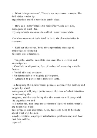• What is improvement? There is no one correct answer. The
defi nition varies by
organization and the baselines established.
• How can improvements be measured? Once defi ned,
management must iden-
tify appropriate measures to collect improvement data.
Good measurement tools tend to have six characteristics in
common:
• Refl ect objectives. Send the appropriate message to
employees reinforcing
business unit objectives.
• Tangible, visible, complete measures that are clear and
unambiguous.
• Credible to all parties, free of undue infl uence by outside
factors.
• Verifi able and accurate.
• Understandable to eligible participants.
• Affected by participants (line of sight).
In designing the measurement process, consider the metrics and
targets by which
management will judge performance, the ease of administration
in evaluating the
program, and the credibility that the measures will carry with
the organization and
its employees. The three most common types of measurements
are fi nancial, busi-
ness process, and customer. Also, decisions need to be made
about what will be mea-
sured (retention, employee satisfaction, performance) and how
that data will be
reported.
 