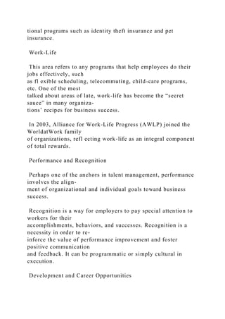 tional programs such as identity theft insurance and pet
insurance.
Work-Life
This area refers to any programs that help employees do their
jobs effectively, such
as fl exible scheduling, telecommuting, child-care programs,
etc. One of the most
talked about areas of late, work-life has become the “secret
sauce” in many organiza-
tions’ recipes for business success.
In 2003, Alliance for Work-Life Progress (AWLP) joined the
WorldatWork family
of organizations, refl ecting work-life as an integral component
of total rewards.
Performance and Recognition
Perhaps one of the anchors in talent management, performance
involves the align-
ment of organizational and individual goals toward business
success.
Recognition is a way for employers to pay special attention to
workers for their
accomplishments, behaviors, and successes. Recognition is a
necessity in order to re-
inforce the value of performance improvement and foster
positive communication
and feedback. It can be programmatic or simply cultural in
execution.
Development and Career Opportunities
 