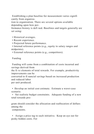 Establishing a plan baseline for measurement varies signifi
cantly from organiza-
tion to organization. There are several options available
depending upon how per-
formance history is defi ned. Baselines and targets generally are
set using:
• Historical averages.
• Recent experience.
• Projected future performance.
• Internal reference points (e.g., equity in salary ranges and
midpoints).
• External reference points (e.g., competitors).
Funding
Funding will come from a combination of costs incurred and
savings derived from
the fi ve elements of total rewards. For example, productivity
improvements can be
converted to fi nancial savings based on increased production
and reduced labor
per unit produced.
• Develop an initial cost estimate. Estimate a worst-case
scenario.
• Set realistic budget constraints. Adequate funding of a new
total rewards pro-
gram should consider the allocation and reallocation of dollars
among the
components.
• Assign a price tag to each initiative. Keep an eye out for
pesky hidden costs. For
 