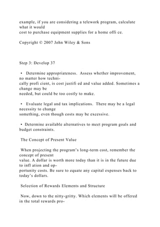 example, if you are considering a telework program, calculate
what it would
cost to purchase equipment supplies for a home offi ce.
Copyright © 2007 John Wiley & Sons
Step 3: Develop 37
• Determine appropriateness. Assess whether improvement,
no matter how techni-
cally profi cient, is cost justifi ed and value added. Sometimes a
change may be
needed, but could be too costly to make.
• Evaluate legal and tax implications. There may be a legal
necessity to change
something, even though costs may be excessive.
• Determine available alternatives to meet program goals and
budget constraints.
The Concept of Present Value
When projecting the program’s long-term cost, remember the
concept of present
value. A dollar is worth more today than it is in the future due
to infl ation and op-
portunity costs. Be sure to equate any capital expenses back to
today’s dollars.
Selection of Rewards Elements and Structure
Now, down to the nitty-gritty. Which elements will be offered
in the total rewards pro-
 
