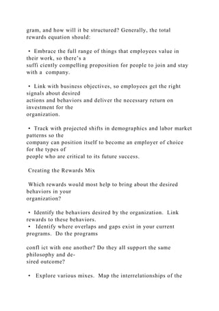 gram, and how will it be structured? Generally, the total
rewards equation should:
• Embrace the full range of things that employees value in
their work, so there’s a
suffi ciently compelling proposition for people to join and stay
with a company.
• Link with business objectives, so employees get the right
signals about desired
actions and behaviors and deliver the necessary return on
investment for the
organization.
• Track with projected shifts in demographics and labor market
patterns so the
company can position itself to become an employer of choice
for the types of
people who are critical to its future success.
Creating the Rewards Mix
Which rewards would most help to bring about the desired
behaviors in your
organization?
• Identify the behaviors desired by the organization. Link
rewards to these behaviors.
• Identify where overlaps and gaps exist in your current
programs. Do the programs
confl ict with one another? Do they all support the same
philosophy and de-
sired outcome?
• Explore various mixes. Map the interrelationships of the
 