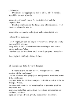 components.
• Determine the appropriate mix to offer. The fi nal mix
should be the one with the
greatest cost-benefi t ratio for the individual and the
organization.
• Involve employees in the design and administration. Test
progress along the way to
ensure the program is understood and on the right track.
Global Considerations
Most employers can no longer view rewards programs solely
through U.S. glasses.
They need to offer rewards that are meaningful and valued
across cultures. When
developing a multinational total rewards program, remember:
Copyright © 2007 John Wiley & Sons
38 Designing a Total Rewards Program
• Be sensitive to cultural issues. Weigh rewards in the
context of the employees’
social, cultural, and geographic backgrounds. What motivates
U.S. employees
may not work for their counterparts in Latin America, Asia, or
Europe. Worse,
the same action might be inappropriate or produce negative
reactions. For
example, individual versus team incentives, communication
methods, and rec-
ognition styles all vary greatly from culture to culture.
 
