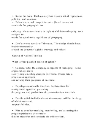 • Know the laws. Each country has its own set of regulations,
policies, and customs.
• Balance external competitiveness (based on market
standards for geographic lo-
cale; e.g., the same country or region) with internal equity, such
as equal re-
wards for equal work regardless of geography.
• Don’t swerve too far off the map. The design should have
broad commonality
around the company’s global strategy and values.
Course of Action/Timeline
What is your planned course of action?
• Consider what the company is capable of managing. Some
organizations move
slowly, implementing changes over time. Others take a
progressive approach
and revamp their programs at one time.
• Develop a reasonable timeline. Include time for
management approval, pretesting
the program, and production of communication materials.
• Decide which individuals and departments will be in charge
of which areas and
responsibilities.
• Plan to continue tracking, monitoring, and assessing the
program periodically to ensure
that its measures and structure are still relevant.
 