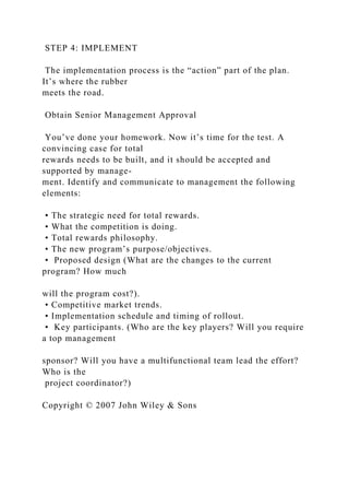 STEP 4: IMPLEMENT
The implementation process is the “action” part of the plan.
It’s where the rubber
meets the road.
Obtain Senior Management Approval
You’ve done your homework. Now it’s time for the test. A
convincing case for total
rewards needs to be built, and it should be accepted and
supported by manage-
ment. Identify and communicate to management the following
elements:
• The strategic need for total rewards.
• What the competition is doing.
• Total rewards philosophy.
• The new program’s purpose/objectives.
• Proposed design (What are the changes to the current
program? How much
will the program cost?).
• Competitive market trends.
• Implementation schedule and timing of rollout.
• Key participants. (Who are the key players? Will you require
a top management
sponsor? Will you have a multifunctional team lead the effort?
Who is the
project coordinator?)
Copyright © 2007 John Wiley & Sons
 