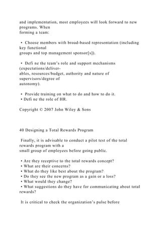 and implementation, most employees will look forward to new
programs. When
forming a team:
• Choose members with broad-based representation (including
key functional
groups and top management sponsor[s]).
• Defi ne the team’s role and support mechanisms
(expectations/deliver-
ables, resources/budget, authority and nature of
supervisors/degree of
autonomy).
• Provide training on what to do and how to do it.
• Defi ne the role of HR.
Copyright © 2007 John Wiley & Sons
40 Designing a Total Rewards Program
Finally, it is advisable to conduct a pilot test of the total
rewards program with a
small group of employees before going public.
• Are they receptive to the total rewards concept?
• What are their concerns?
• What do they like best about the program?
• Do they see the new program as a gain or a loss?
• What would they change?
• What suggestions do they have for communicating about total
rewards?
It is critical to check the organization’s pulse before
 