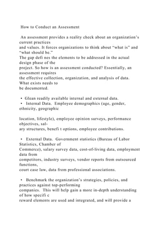 How to Conduct an Assessment
An assessment provides a reality check about an organization’s
current practices
and values. It forces organizations to think about “what is” and
“what should be.”
The gap defi nes the elements to be addressed in the actual
design phase of the
project. So how is an assessment conducted? Essentially, an
assessment requires
the effective collection, organization, and analysis of data.
What exists needs to
be documented.
• Glean readily available internal and external data.
• Internal Data. Employee demographics (age, gender,
ethnicity, geographic
location, lifestyle), employee opinion surveys, performance
objectives, sal-
ary structures, benefi t options, employee contributions.
• External Data. Government statistics (Bureau of Labor
Statistics, Chamber of
Commerce), salary survey data, cost-of-living data, employment
data from
competitors, industry surveys, vendor reports from outsourced
functions,
court case law, data from professional associations.
• Benchmark the organization’s strategies, policies, and
practices against top-performing
companies. This will help gain a more in-depth understanding
of how specifi c
reward elements are used and integrated, and will provide a
 