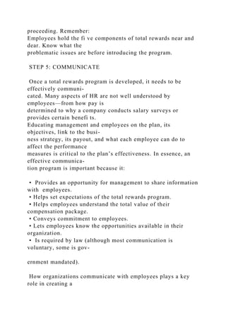 proceeding. Remember:
Employees hold the fi ve components of total rewards near and
dear. Know what the
problematic issues are before introducing the program.
STEP 5: COMMUNICATE
Once a total rewards program is developed, it needs to be
effectively communi-
cated. Many aspects of HR are not well understood by
employees—from how pay is
determined to why a company conducts salary surveys or
provides certain benefi ts.
Educating management and employees on the plan, its
objectives, link to the busi-
ness strategy, its payout, and what each employee can do to
affect the performance
measures is critical to the plan’s effectiveness. In essence, an
effective communica-
tion program is important because it:
• Provides an opportunity for management to share information
with employees.
• Helps set expectations of the total rewards program.
• Helps employees understand the total value of their
compensation package.
• Conveys commitment to employees.
• Lets employees know the opportunities available in their
organization.
• Is required by law (although most communication is
voluntary, some is gov-
ernment mandated).
How organizations communicate with employees plays a key
role in creating a
 