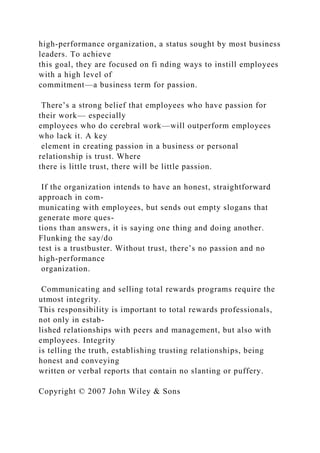 high-performance organization, a status sought by most business
leaders. To achieve
this goal, they are focused on fi nding ways to instill employees
with a high level of
commitment—a business term for passion.
There’s a strong belief that employees who have passion for
their work— especially
employees who do cerebral work—will outperform employees
who lack it. A key
element in creating passion in a business or personal
relationship is trust. Where
there is little trust, there will be little passion.
If the organization intends to have an honest, straightforward
approach in com-
municating with employees, but sends out empty slogans that
generate more ques-
tions than answers, it is saying one thing and doing another.
Flunking the say/do
test is a trustbuster. Without trust, there’s no passion and no
high-performance
organization.
Communicating and selling total rewards programs require the
utmost integrity.
This responsibility is important to total rewards professionals,
not only in estab-
lished relationships with peers and management, but also with
employees. Integrity
is telling the truth, establishing trusting relationships, being
honest and conveying
written or verbal reports that contain no slanting or puffery.
Copyright © 2007 John Wiley & Sons
 