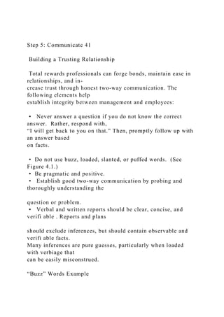 Step 5: Communicate 41
Building a Trusting Relationship
Total rewards professionals can forge bonds, maintain ease in
relationships, and in-
crease trust through honest two-way communication. The
following elements help
establish integrity between management and employees:
• Never answer a question if you do not know the correct
answer. Rather, respond with,
“I will get back to you on that.” Then, promptly follow up with
an answer based
on facts.
• Do not use buzz, loaded, slanted, or puffed words. (See
Figure 4.1.)
• Be pragmatic and positive.
• Establish good two-way communication by probing and
thoroughly understanding the
question or problem.
• Verbal and written reports should be clear, concise, and
verifi able . Reports and plans
should exclude inferences, but should contain observable and
verifi able facts.
Many inferences are pure guesses, particularly when loaded
with verbiage that
can be easily misconstrued.
“Buzz” Words Example
 
