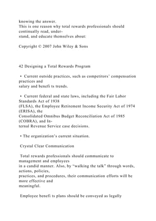 knowing the answer.
This is one reason why total rewards professionals should
continually read, under-
stand, and educate themselves about:
Copyright © 2007 John Wiley & Sons
42 Designing a Total Rewards Program
• Current outside practices, such as competitors’ compensation
practices and
salary and benefi ts trends.
• Current federal and state laws, including the Fair Labor
Standards Act of 1938
(FLSA), the Employee Retirement Income Security Act of 1974
(ERISA), the
Consolidated Omnibus Budget Reconciliation Act of 1985
(COBRA), and In-
ternal Revenue Service case decisions.
• The organization’s current situation.
Crystal Clear Communication
Total rewards professionals should communicate to
management and employees
in a candid manner. Also, by “walking the talk” through words,
actions, policies,
practices, and procedures, their communication efforts will be
more effective and
meaningful.
Employee benefi ts plans should be conveyed as legally
 