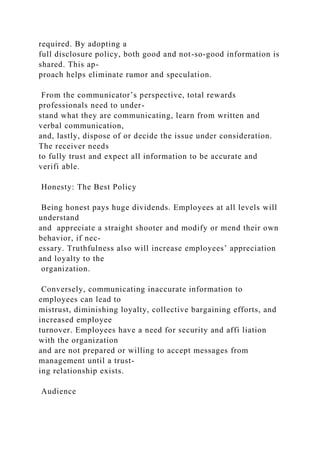required. By adopting a
full disclosure policy, both good and not-so-good information is
shared. This ap-
proach helps eliminate rumor and speculation.
From the communicator’s perspective, total rewards
professionals need to under-
stand what they are communicating, learn from written and
verbal communication,
and, lastly, dispose of or decide the issue under consideration.
The receiver needs
to fully trust and expect all information to be accurate and
verifi able.
Honesty: The Best Policy
Being honest pays huge dividends. Employees at all levels will
understand
and appreciate a straight shooter and modify or mend their own
behavior, if nec-
essary. Truthfulness also will increase employees’ appreciation
and loyalty to the
organization.
Conversely, communicating inaccurate information to
employees can lead to
mistrust, diminishing loyalty, collective bargaining efforts, and
increased employee
turnover. Employees have a need for security and affi liation
with the organization
and are not prepared or willing to accept messages from
management until a trust-
ing relationship exists.
Audience
 