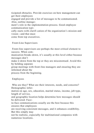 ticipated obstacles. Provide exercises on how management can
get their employees
engaged and provide a list of messages to be communicated.
Also, outline manage-
ment’s role in the implementation process. Good employee
communication typi-
cally starts with clarifi cation of the organization’s mission and
vision—and that must
come from top executives.
Front-Line Supervisors
Front-line supervisors are perhaps the most critical element to
success. When com-
munication breaks down, it’s usually at this level either because
messages don’t
make it down from the top or they are misconstrued. Avoid this
by holding separate
group meetings with front-line managers and ensuring they are
informed about the
process from the beginning.
Employees
Who are they? What are their interests, needs, and concerns?
Demographic infor-
mation on age, sex, education, marital status, income, job type,
length of service,
and geographic location helps determine how messages should
be delivered. Face-
to-face communications usually are the best because this
ensures that employees
are receiving consistent messages, and it enhances credibility.
But this simply may
not be realistic, especially for multinational companies with
numerous locations.
 