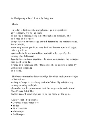 44 Designing a Total Rewards Program
Media
In today’s fast-paced, multichannel communications
environment, it’s not enough
to convey a message one time through one medium. The
audience and level of
complexity in the message should determine the methods used.
For example,
some employees prefer to read information on a printed page;
others prefer to
access the information online; and still others prefer the
message be delivered
face-to-face in team meetings. In some companies, the message
may need to be de-
livered in a language other than English, or communicated by
using sign language
or Braille.
The best communication campaign involves multiple messages
delivered in a
variety of ways over a long period of time. By reinforcing
messages using multiple
channels, you help to ensure that the program is understood.
(See Figure 4.2.) The
broken-record syndrome has to be the name of the game.
Audiovisual • Flip charts
• Overhead transparencies
• Slides
• Films/movies
• Videotapes
• Audiotapes
 