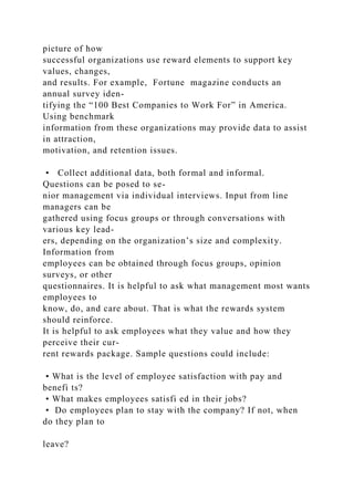 picture of how
successful organizations use reward elements to support key
values, changes,
and results. For example, Fortune magazine conducts an
annual survey iden-
tifying the “100 Best Companies to Work For” in America.
Using benchmark
information from these organizations may provide data to assist
in attraction,
motivation, and retention issues.
• Collect additional data, both formal and informal.
Questions can be posed to se-
nior management via individual interviews. Input from line
managers can be
gathered using focus groups or through conversations with
various key lead-
ers, depending on the organization’s size and complexity.
Information from
employees can be obtained through focus groups, opinion
surveys, or other
questionnaires. It is helpful to ask what management most wants
employees to
know, do, and care about. That is what the rewards system
should reinforce.
It is helpful to ask employees what they value and how they
perceive their cur-
rent rewards package. Sample questions could include:
• What is the level of employee satisfaction with pay and
benefi ts?
• What makes employees satisfi ed in their jobs?
• Do employees plan to stay with the company? If not, when
do they plan to
leave?
 