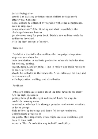 dollars being allo-
cated? Can existing communication dollars be used more
effectively? Can addi-
tional dollars be obtained by working with other departments,
such as employee
communications? After fi nding out what is available, the
challenge becomes how to
get the most bang for your buck. Decide how to best reach the
audiences involved
with the least amount of money.
Timeline
Establish a timetable that outlines the campaign’s important
steps and sets dates for
their completion. A realistic production schedule includes time
for writing, editing,
layout, design, and printing. Time to review and make revisions
to drafts or scripts
should be included in the timetable. Also, calculate the time and
costs associated
with duplication, mailing, and distribution.
Feedback
What are employees saying about the total rewards program?
Are the right messages
getting through to the right audiences? Look for ways to
establish two-way com-
munication, whether it is through question-and-answer sessions
or focus groups.
Hold follow-up meetings and issue follow-up reminders.
Communicate progress on
the goals. Most important, when employees ask questions, get
back to them with
answers. There’s no better way to build credibility.
 