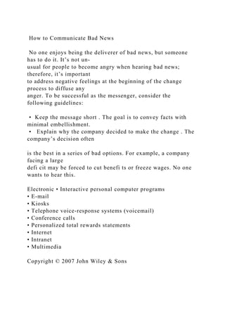 How to Communicate Bad News
No one enjoys being the deliverer of bad news, but someone
has to do it. It’s not un-
usual for people to become angry when hearing bad news;
therefore, it’s important
to address negative feelings at the beginning of the change
process to diffuse any
anger. To be successful as the messenger, consider the
following guidelines:
• Keep the message short . The goal is to convey facts with
minimal embellishment.
• Explain why the company decided to make the change . The
company’s decision often
is the best in a series of bad options. For example, a company
facing a large
defi cit may be forced to cut benefi ts or freeze wages. No one
wants to hear this.
Electronic • Interactive personal computer programs
• E-mail
• Kiosks
• Telephone voice-response systems (voicemail)
• Conference calls
• Personalized total rewards statements
• Internet
• Intranet
• Multimedia
Copyright © 2007 John Wiley & Sons
 